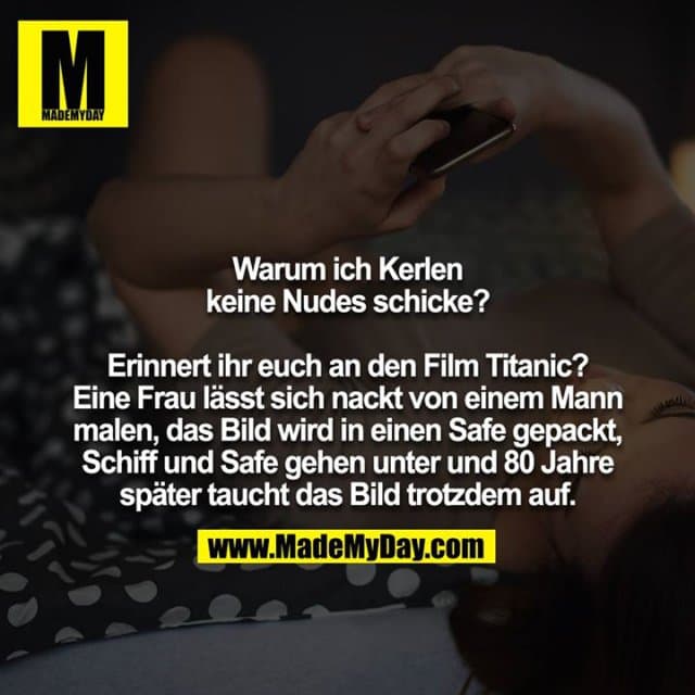 Warum ich Kerlen keine Nudes schicke?
Erinnert ihr euch an den Film Titanic? Eine Frau lässt sich nackt von einem Mann malen, das Bild wird in einen Safe gepackt, Schiff und Safe gehen unter und 80 Jahre später taucht das Bild trotzdem auf. - Inspiration, Zitate & Sprüche | MadeMyDay | Jetzt entdecken & teilen Warum ich Kerlen keine Nudes schicke?
Erinnert ihr euch an den Film Titanic? Eine Frau lässt sich nackt von einem Mann malen, das Bild wird in einen Safe gepackt, Schiff und Safe gehen unter und 80 Jahre später taucht das Bild trotzdem auf. - Inspirierendes Zitat mit Bild