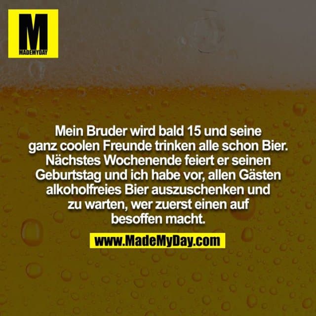 Mein Bruder wird bald 15 und seine ganz coolen Freunde trinken alle schon Bier. Nächstes Wochenende feiert er seinen
Geburtstag und ich habe vor, allen Gästen alkoholfreies Bier auszuschenken und zu warten, wer zuerst einen auf besoffen macht. - Inspiration, Zitate & Sprüche | MadeMyDay | Jetzt entdecken & teilen Mein Bruder wird bald 15 und seine ganz coolen Freunde trinken alle schon Bier. Nächstes Wochenende feiert er seinen
Geburtstag und ich habe vor, allen Gästen alkoholfreies Bier auszuschenken und zu warten, wer zuerst einen auf besoffen macht. - Inspirierendes Zitat mit Bild