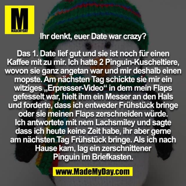 Ihr denkt, euer Date war crazy? Das 1. Date lief gut und sie ist noch für einen Kaffee mit zu mir. Ich hatte 2 Pinguin-Kuscheltiere, wovon sie ganz angetan war und mir deshalb einen mopste. Am nächsten Tag schickte sie mir ein witziges „Erpresser-Video“ in dem mein Flaps gefesselt war, hielt ihm ein Messer an den Hals und forderte, dass ich entweder Frühstück bringe oder sie meinen Flaps zerschneiden würde. Ich antwortete mit nem Lachsmiley und sagte dass ich heute keine Zeit habe, ihr aber gerne am nächsten Tag Frühstück bringe. Als ich nach Hause kam, lag ein zerschnittener Pinguin im Briefkasten. - Inspiration, Zitate & Sprüche | MadeMyDay | Jetzt entdecken & teilen Ihr denkt, euer Date war crazy? Das 1. Date lief gut und sie ist noch für einen Kaffee mit zu mir. Ich hatte 2 Pinguin-Kuscheltiere, wovon sie ganz angetan war und mir deshalb einen mopste. Am nächsten Tag schickte sie mir ein witziges „Erpresser-Video“ in dem mein Flaps gefesselt war, hielt ihm ein Messer an den Hals und forderte, dass ich entweder Frühstück bringe oder sie meinen Flaps zerschneiden würde. Ich antwortete mit nem Lachsmiley und sagte dass ich heute keine Zeit habe, ihr aber gerne am nächsten Tag Frühstück bringe. Als ich nach Hause kam, lag ein zerschnittener Pinguin im Briefkasten. - Inspirierendes Zitat mit Bild