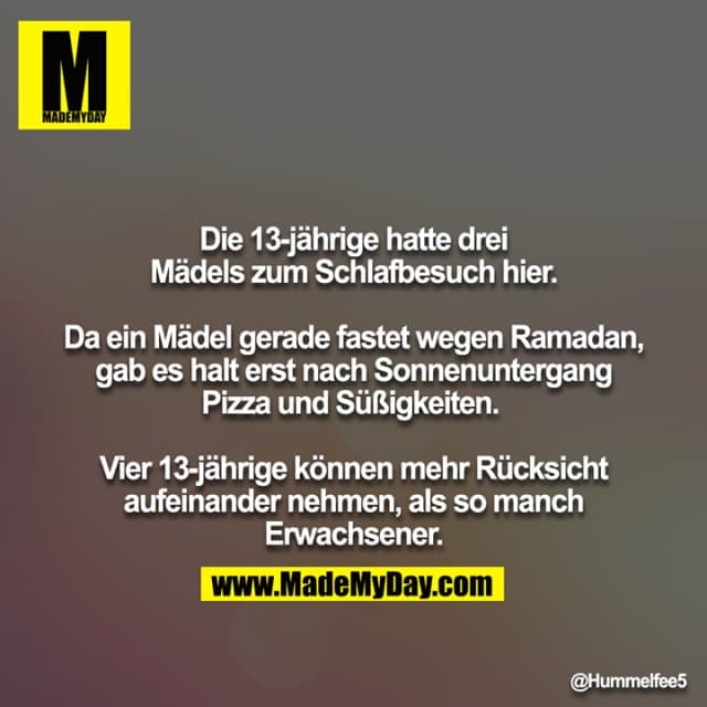 Die 13-jährige hatte drei Mädels zum Schlafbesuch hier.
Da ein Mädel gerade fastet wegen Ramadan, gab es halt erst nach Sonnenuntergang Pizza und Süßigkeiten.
Vier 13-jährige können mehr Rücksicht aufeinander nehmen, als so manch Erwachsener. - Inspiration, Zitate & Sprüche | MadeMyDay | Jetzt entdecken & teilen Die 13-jährige hatte drei Mädels zum Schlafbesuch hier.
Da ein Mädel gerade fastet wegen Ramadan, gab es halt erst nach Sonnenuntergang Pizza und Süßigkeiten.
Vier 13-jährige können mehr Rücksicht aufeinander nehmen, als so manch Erwachsener. - Inspirierendes Zitat mit Bild