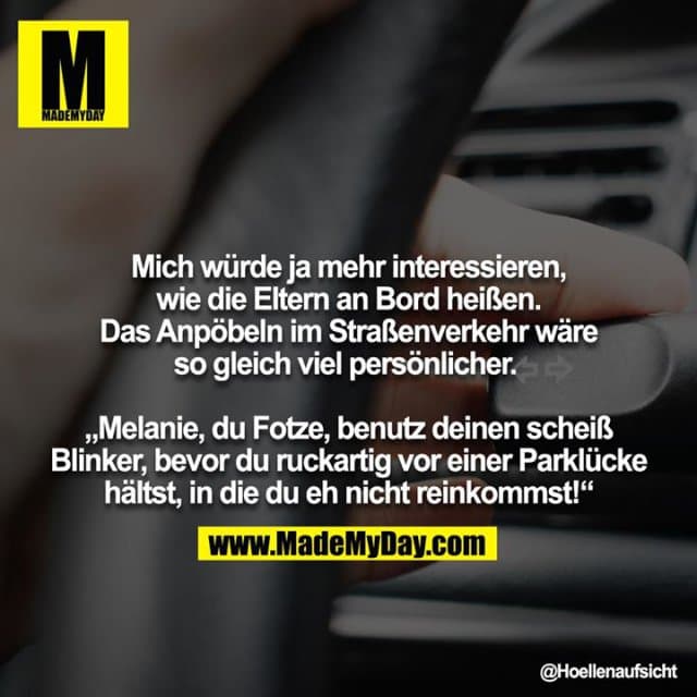 Mich würde ja mehr interessieren, wie die Eltern an Bord heißen. Das Anpöbeln im Straßenverkehr wäre so gleich viel persönlicher.
„Melanie, du Fotze, benutz deinen scheiß Blinker, bevor du ruckartig vor einer Parklücke hältst, in die du eh nicht reinkommst!“ - Inspiration, Zitate & Sprüche | MadeMyDay | Jetzt entdecken & teilen Mich würde ja mehr interessieren, wie die Eltern an Bord heißen. Das Anpöbeln im Straßenverkehr wäre so gleich viel persönlicher.
„Melanie, du Fotze, benutz deinen scheiß Blinker, bevor du ruckartig vor einer Parklücke hältst, in die du eh nicht reinkommst!“ - Inspirierendes Zitat mit Bild