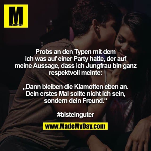 Probs an den Typen mit dem ich was auf einer Party hatte, der auf meine Aussage, dass ich Jungfrau bin ganz respektvoll meinte:
„Dann bleiben die Klamotten eben an. Dein erstes Mal sollte nicht ich sein, sondern dein Freund.“
#bisteinguter - Inspiration, Zitate & Sprüche | MadeMyDay | Jetzt entdecken & teilen Probs an den Typen mit dem ich was auf einer Party hatte, der auf meine Aussage, dass ich Jungfrau bin ganz respektvoll meinte:
„Dann bleiben die Klamotten eben an. Dein erstes Mal sollte nicht ich sein, sondern dein Freund.“
#bisteinguter - Inspirierendes Zitat mit Bild