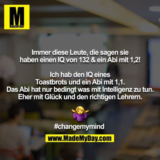 Immer diese Leute, die sagen sie haben einen IQ von 132 & ein Abi mit 1,2!
Ich hab den IQ eines Toastbrots und ein Abi mit 1,1. Das Abi hat nur bedingt was mit Intelligenz zu tun. Eher mit Glück und den richtigen Lehrern.
?#
#changemymind - Inspiration, Zitate & Sprüche | MadeMyDay | Jetzt entdecken & teilen Immer diese Leute, die sagen sie haben einen IQ von 132 & ein Abi mit 1,2!
Ich hab den IQ eines Toastbrots und ein Abi mit 1,1. Das Abi hat nur bedingt was mit Intelligenz zu tun. Eher mit Glück und den richtigen Lehrern.
?#
#changemymind - Inspirierendes Zitat mit Bild