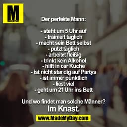 Der perfekte Mann:
- steht um 5 Uhr auf
- trainiert täglich
- macht sein Bett selbst
- putzt täglich
- arbeitet fleißig