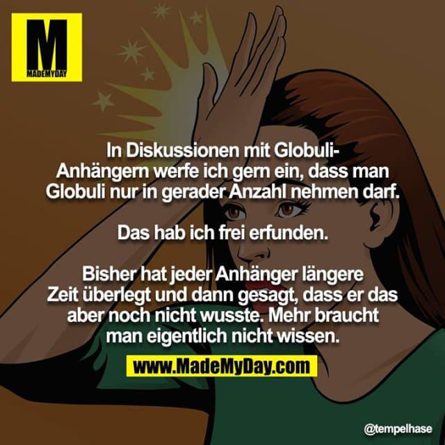 In Diskussionen mit Globuli-Anhängern werfe ich gern ein, dass man Globuli nur in gerader Anzahl nehmen darf.
Das hab ich frei erfunden.
Bisher hat jeder Anhänger längere Zeit überlegt und dann gesagt, dass er das aber noch nicht wusste. Mehr braucht
man eigentlich nicht wissen. - Inspiration, Zitate & Sprüche | MadeMyDay | Jetzt entdecken & teilen In Diskussionen mit Globuli-Anhängern werfe ich gern ein, dass man Globuli nur in gerader Anzahl nehmen darf.
Das hab ich frei erfunden.
Bisher hat jeder Anhänger längere Zeit überlegt und dann gesagt, dass er das aber noch nicht wusste. Mehr braucht
man eigentlich nicht wissen. - Inspirierendes Zitat mit Bild