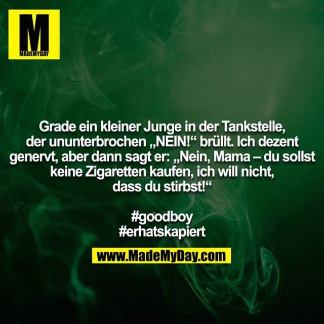 Grade ein kleiner Junge in der Tankstelle, der ununterbrochen „NEIN!“ brüllt. Ich dezent genervt, aber dann sagt er: „Nein, Mama – du sollst keine Zigaretten kaufen, ich will nicht, dass du stirbst!“
#goodboy
#erhatskapiert - Inspiration, Zitate & Sprüche | MadeMyDay | Jetzt entdecken & teilen Grade ein kleiner Junge in der Tankstelle, der ununterbrochen „NEIN!“ brüllt. Ich dezent genervt, aber dann sagt er: „Nein, Mama – du sollst keine Zigaretten kaufen, ich will nicht, dass du stirbst!“
#goodboy
#erhatskapiert - Inspirierendes Zitat mit Bild