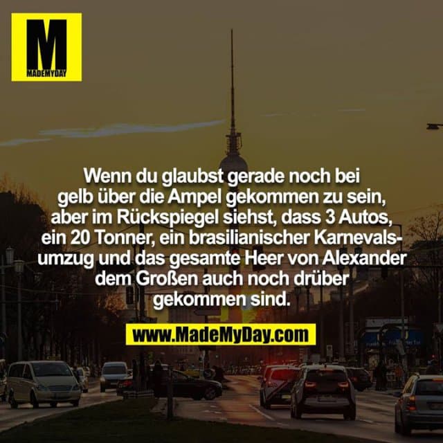 Wenn du glaubst gerade noch bei gelb über die Ampel gekommen zu sein, aber im Rückspiegel siehst, dass 3 Autos, ein 20 Tonner, ein brasilianischer Karnevalsumzug und das gesamte Heer von Alexander dem Großen auch noch drüber gekommen sind. - Inspiration, Zitate & Sprüche | MadeMyDay | Jetzt entdecken & teilen Wenn du glaubst gerade noch bei gelb über die Ampel gekommen zu sein, aber im Rückspiegel siehst, dass 3 Autos, ein 20 Tonner, ein brasilianischer Karnevalsumzug und das gesamte Heer von Alexander dem Großen auch noch drüber gekommen sind. - Inspirierendes Zitat mit Bild