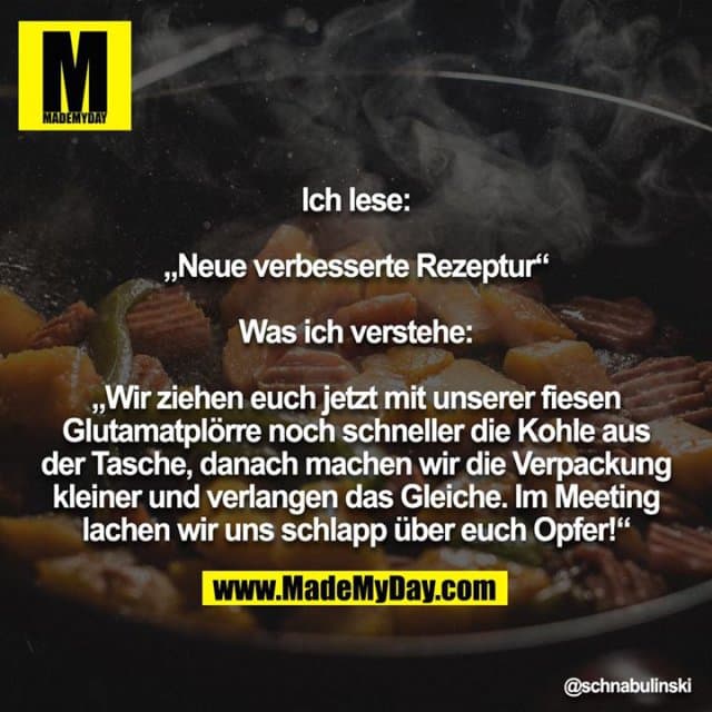 Ich lese:
„Neue verbesserte Rezeptur“
Was ich verstehe:
„Wir ziehen euch jetzt mit unserer fiesen Glutamatplörre noch schneller die Kohle aus der Tasche, danach machen wir die Verpackung kleiner und verlangen das Gleiche. Im Meeting lachen wir uns schlapp über euch Opfer!“ - Inspiration, Zitate & Sprüche | MadeMyDay | Jetzt entdecken & teilen Ich lese:
„Neue verbesserte Rezeptur“
Was ich verstehe:
„Wir ziehen euch jetzt mit unserer fiesen Glutamatplörre noch schneller die Kohle aus der Tasche, danach machen wir die Verpackung kleiner und verlangen das Gleiche. Im Meeting lachen wir uns schlapp über euch Opfer!“ - Inspirierendes Zitat mit Bild