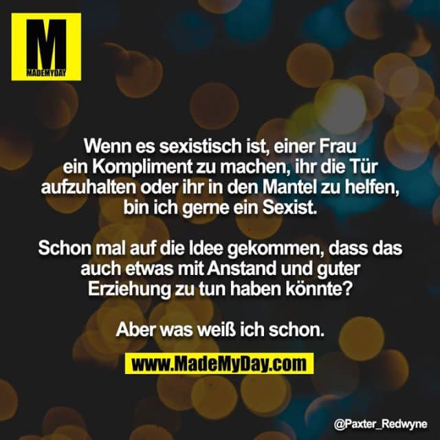 Wenn es sexistisch ist, einer Frau ein Kompliment zu machen, ihr die Tür aufzuhalten oder ihr in den Mantel zu helfen, bin ich gerne ein Sexist.
Schon mal auf die Idee gekommen, dass das auch etwas mit Anstand und guter Erziehung zu tun haben könnte?
Aber was weiß ich schon. - Inspiration, Zitate & Sprüche | MadeMyDay | Jetzt entdecken & teilen Wenn es sexistisch ist, einer Frau ein Kompliment zu machen, ihr die Tür aufzuhalten oder ihr in den Mantel zu helfen, bin ich gerne ein Sexist.
Schon mal auf die Idee gekommen, dass das auch etwas mit Anstand und guter Erziehung zu tun haben könnte?
Aber was weiß ich schon. - Inspirierendes Zitat mit Bild