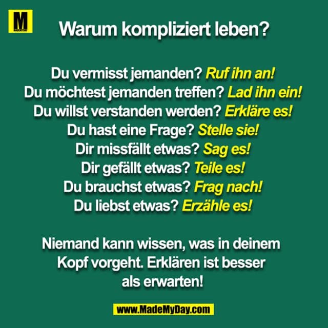 Warum kompliziert leben?
Du vermisst jemanden? Ruf ihn an!
Du möchtest jemanden treffen? Lad ihn ein!
Du willst verstanden werden? Erkläre es!
Du hast eine Frage? Stelle sie!
Dir missfällt etwas? Sag es!
Dir gefällt etwas? Teile es!
Du brauchst etwas? Frag nach!
Du liebst etwas? Erzähle es!
Niemand kann wissen, was in deinem Kopf vorgeht. Erklären ist besser als erwarten! - Inspiration, Zitate & Sprüche | MadeMyDay | Jetzt entdecken & teilen Warum kompliziert leben?
Du vermisst jemanden? Ruf ihn an!
Du möchtest jemanden treffen? Lad ihn ein!
Du willst verstanden werden? Erkläre es!
Du hast eine Frage? Stelle sie!
Dir missfällt etwas? Sag es!
Dir gefällt etwas? Teile es!
Du brauchst etwas? Frag nach!
Du liebst etwas? Erzähle es!
Niemand kann wissen, was in deinem Kopf vorgeht. Erklären ist besser als erwarten! - Inspirierendes Zitat mit Bild
