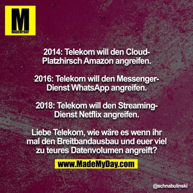 2014: Telekom will den Cloud-Platzhirsch Amazon angreifen.
2016: Telekom will den Messenger-Dienst WhatsApp angreifen.
2018: Telekom will den Streaming-Dienst Netflix angreifen.
Liebe Telekom, wie wäre es wenn ihr mal den Breitbandausbau und euer viel zu teures Datenvolumen angreift? - Inspiration, Zitate & Sprüche | MadeMyDay | Jetzt entdecken & teilen 2014: Telekom will den Cloud-Platzhirsch Amazon angreifen.
2016: Telekom will den Messenger-Dienst WhatsApp angreifen.
2018: Telekom will den Streaming-Dienst Netflix angreifen.
Liebe Telekom, wie wäre es wenn ihr mal den Breitbandausbau und euer viel zu teures Datenvolumen angreift? - Inspirierendes Zitat mit Bild