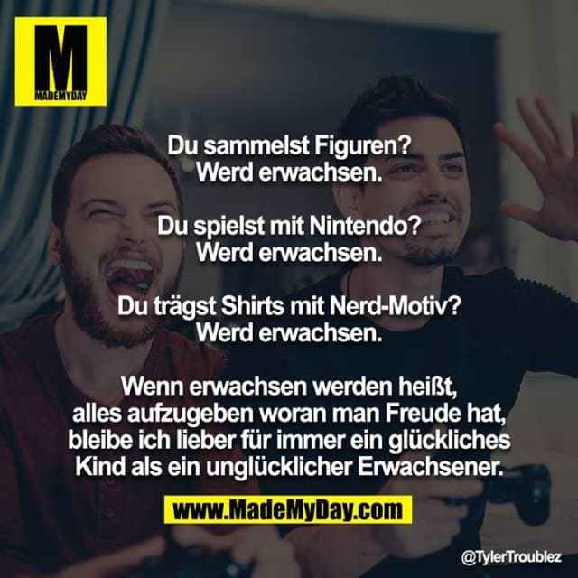 Du sammelst Figuren?
Werd erwachsen.
Du spielst mit Nintendo?
Werd erwachsen.
Du trägst Shirts mit Nerd-Motiv?
Werd erwachsen.
Wenn erwachsen werden heißt, alles aufzugeben woran man Freude hat, bleibe ich lieber für immer ein glückliches
Kind als ein unglücklicher Erwachsener. - Inspiration, Zitate & Sprüche | MadeMyDay | Jetzt entdecken & teilen Du sammelst Figuren?
Werd erwachsen.
Du spielst mit Nintendo?
Werd erwachsen.
Du trägst Shirts mit Nerd-Motiv?
Werd erwachsen.
Wenn erwachsen werden heißt, alles aufzugeben woran man Freude hat, bleibe ich lieber für immer ein glückliches
Kind als ein unglücklicher Erwachsener. - Inspirierendes Zitat mit Bild
