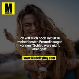 Ich will auch noch mit 50 zu meiner besten Freundin sagen
können “Schlau wars nicht, aber geil!”