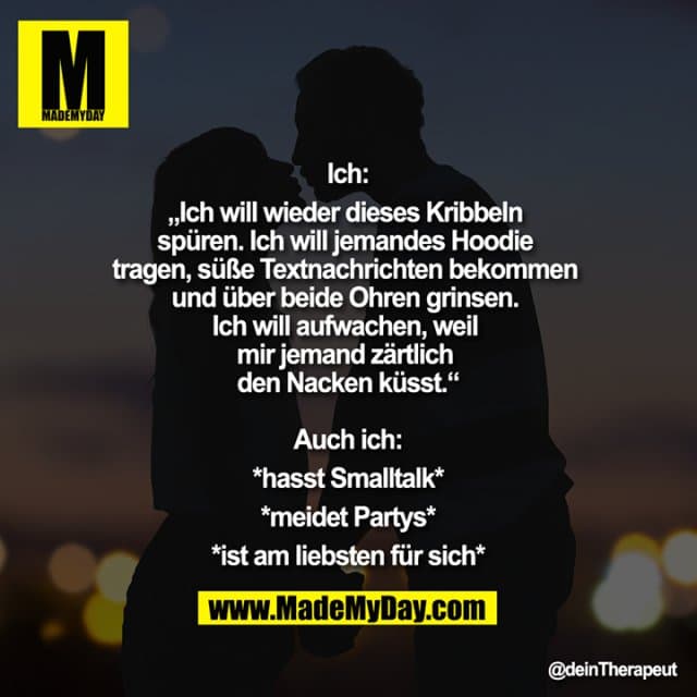 Ich:
„Ich will wieder dieses Kribbeln spüren. Ich will jemandes Hoodie tragen, süße Textnachrichten bekommen und über beide Ohren grinsen. Ich will aufwachen, weil mir jemand zärtlich den Nacken küsst.“
Auch ich:
*hasst Smalltalk*
*meidet Partys*
*ist am liebsten für sich* - Inspiration, Zitate & Sprüche | MadeMyDay | Jetzt entdecken & teilen Ich:
„Ich will wieder dieses Kribbeln spüren. Ich will jemandes Hoodie tragen, süße Textnachrichten bekommen und über beide Ohren grinsen. Ich will aufwachen, weil mir jemand zärtlich den Nacken küsst.“
Auch ich:
*hasst Smalltalk*
*meidet Partys*
*ist am liebsten für sich* - Inspirierendes Zitat mit Bild