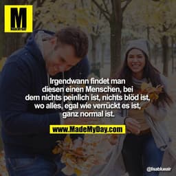 Irgendwann findet man
diesen einen Menschen, bei dem
nichts peinlich ist, nichts blöd ist, wo alles,
egal wie verrück