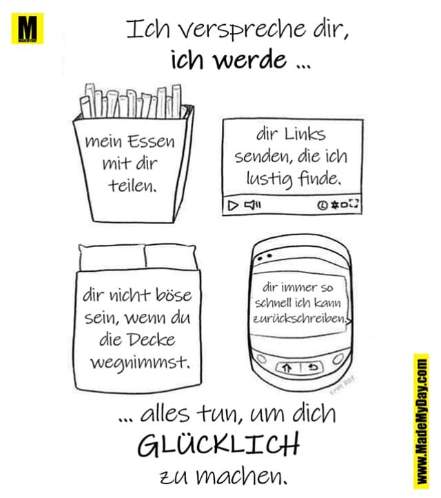 Ich verspreche dir,
ich werde ...
mein Essen mit dir teilen.
dir Links senden, die ich lustig finde.
dir nicht böse sein, wenn du die Decke wegnimmst.
dir immer so schnell ich kann zurückschreiben.
... alles tun, um dich
GLÜCKLICH
zu machen. - Inspiration, Zitate & Sprüche | MadeMyDay | Jetzt entdecken & teilen Ich verspreche dir,
ich werde ...
mein Essen mit dir teilen.
dir Links senden, die ich lustig finde.
dir nicht böse sein, wenn du die Decke wegnimmst.
dir immer so schnell ich kann zurückschreiben.
... alles tun, um dich
GLÜCKLICH
zu machen. - Inspirierendes Zitat mit Bild