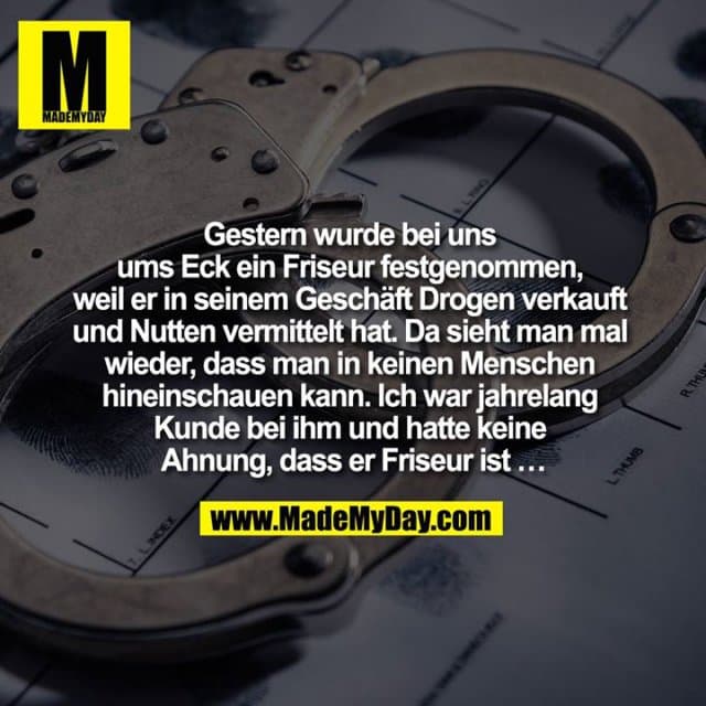 Gestern wurde bei uns ums Eck ein Friseur festgenommen, weil er in seinem Geschäft Drogen verkauft und Nutten vermittelt hat.
Da sieht man mal wieder, dass man in keinen Menschen hineinschauen kann. Ich war jahrelang Kunde bei ihm und hatte keine Ahnung, dass er Friseur ist … - Inspiration, Zitate & Sprüche | MadeMyDay | Jetzt entdecken & teilen Gestern wurde bei uns ums Eck ein Friseur festgenommen, weil er in seinem Geschäft Drogen verkauft und Nutten vermittelt hat.
Da sieht man mal wieder, dass man in keinen Menschen hineinschauen kann. Ich war jahrelang Kunde bei ihm und hatte keine Ahnung, dass er Friseur ist … - Inspirierendes Zitat mit Bild
