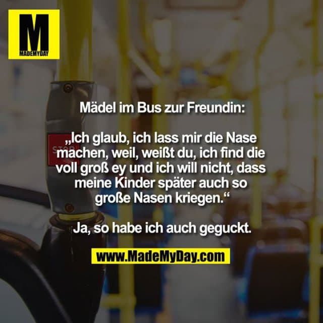 Mädel im Bus zur Freundin:
„Ich glaub, ich lass mir die Nase machen, weil, weißt du, ich find die voll groß ey und ich will nicht, dass meine Kinder später auch so große Nasen kriegen.“
Ja, so habe ich auch geguckt. - Inspiration, Zitate & Sprüche | MadeMyDay | Jetzt entdecken & teilen Mädel im Bus zur Freundin:
„Ich glaub, ich lass mir die Nase machen, weil, weißt du, ich find die voll groß ey und ich will nicht, dass meine Kinder später auch so große Nasen kriegen.“
Ja, so habe ich auch geguckt. - Inspirierendes Zitat mit Bild