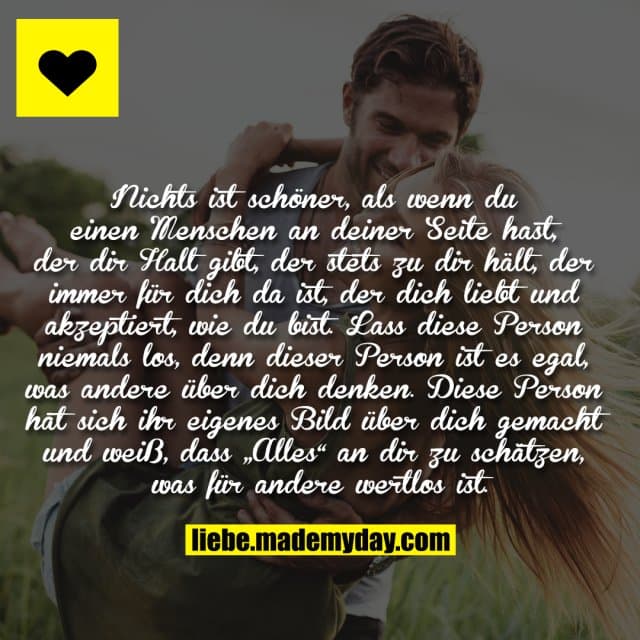 Nichts ist schöner, als wenn du einen Menschen an deiner Seite hast, der dir Halt gibt, der stets zu dir hält, der immer für dich da ist, der dich liebt und akzeptiert, wie du bist. Lass diese Person niemals los, denn dieser Person ist es egal, was andere über dich denken. Diese Person hat sich ihr eigenes Bild über dich gemacht und weiß, dass „Alles“ an dir zu schätzen, was für andere wertlos ist. - Inspiration, Zitate & Sprüche | MadeMyDay | Jetzt entdecken & teilen Nichts ist schöner, als wenn du einen Menschen an deiner Seite hast, der dir Halt gibt, der stets zu dir hält, der immer für dich da ist, der dich liebt und akzeptiert, wie du bist. Lass diese Person niemals los, denn dieser Person ist es egal, was andere über dich denken. Diese Person hat sich ihr eigenes Bild über dich gemacht und weiß, dass „Alles“ an dir zu schätzen, was für andere wertlos ist. - Inspirierendes Zitat mit Bild