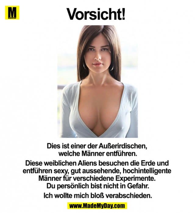Dies ist einer der Außerirdischen, welche Männer entführen.
Diese weiblichen Aliens besuchen die Erde und entführen sexy, gut aussehende, hochintelligente Männer für verschiedene Experimente. Du persönlich bist nicht in Gefahr.
Ich wollte mich bloß verabschieden. - Inspiration, Zitate & Sprüche | MadeMyDay | Jetzt entdecken & teilen Dies ist einer der Außerirdischen, welche Männer entführen.
Diese weiblichen Aliens besuchen die Erde und entführen sexy, gut aussehende, hochintelligente Männer für verschiedene Experimente. Du persönlich bist nicht in Gefahr.
Ich wollte mich bloß verabschieden. - Inspirierendes Zitat mit Bild