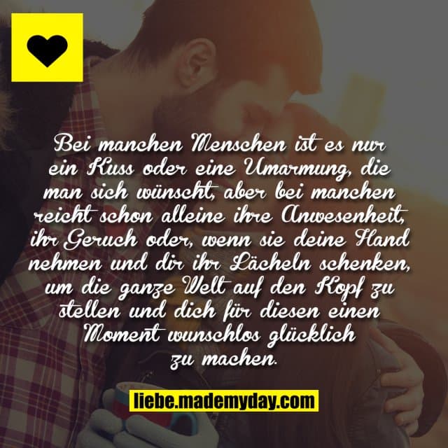 Bei manchen Menschen ist es nur ein Kuss oder eine Umarmung, die man sich wünscht, aber bei manchen reicht schon alleine ihre Anwesenheit, ihr Geruch oder, wenn sie deine Hand nehmen und dir ihr Lächeln schenken, um die ganze Welt auf den Kopf zu stellen und dich für diesen einen Moment wunschlos glücklich zu machen. - Inspiration, Zitate & Sprüche | MadeMyDay | Jetzt entdecken & teilen Bei manchen Menschen ist es nur ein Kuss oder eine Umarmung, die man sich wünscht, aber bei manchen reicht schon alleine ihre Anwesenheit, ihr Geruch oder, wenn sie deine Hand nehmen und dir ihr Lächeln schenken, um die ganze Welt auf den Kopf zu stellen und dich für diesen einen Moment wunschlos glücklich zu machen. - Inspirierendes Zitat mit Bild