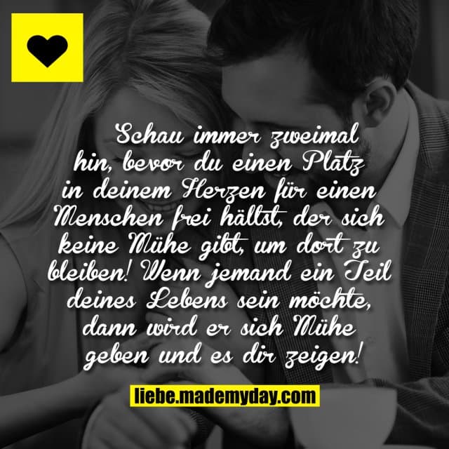 Schau immer zweimal hin, bevor du einen Platz in deinem Herzen für einen Menschen frei hältst, der sich keine Mühe gibt, um dort zu bleiben! Wenn jemand ein Teil deines Lebens sein möchte, dann wird er sich Mühe geben und es dir zeigen! - Inspiration, Zitate & Sprüche | MadeMyDay | Jetzt entdecken & teilen Schau immer zweimal hin, bevor du einen Platz in deinem Herzen für einen Menschen frei hältst, der sich keine Mühe gibt, um dort zu bleiben! Wenn jemand ein Teil deines Lebens sein möchte, dann wird er sich Mühe geben und es dir zeigen! - Inspirierendes Zitat mit Bild