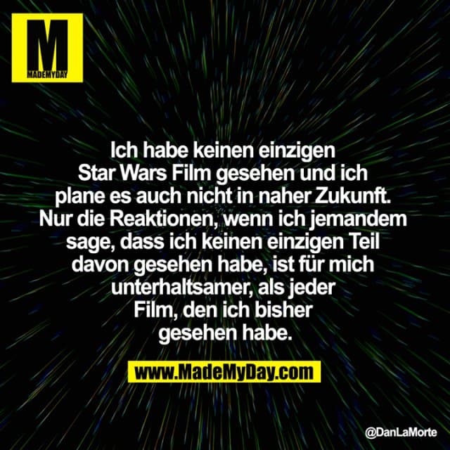 Ich habe keinen einzigen Star Wars Film gesehen und ich plane es auch nicht in naher Zukunft. Nur die Reaktionen, wenn ich jemandem sage, dass ich keinen einzigen Teil davon gesehen habe, ist für mich unterhaltsamer, als jeder Film, den ich bisher gesehen habe. - Inspiration, Zitate & Sprüche | MadeMyDay | Jetzt entdecken & teilen Ich habe keinen einzigen Star Wars Film gesehen und ich plane es auch nicht in naher Zukunft. Nur die Reaktionen, wenn ich jemandem sage, dass ich keinen einzigen Teil davon gesehen habe, ist für mich unterhaltsamer, als jeder Film, den ich bisher gesehen habe. - Inspirierendes Zitat mit Bild