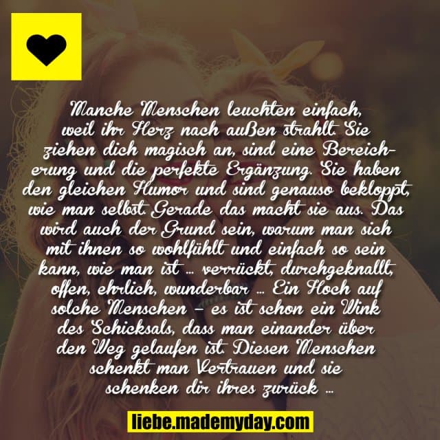Manche Menschen leuchten einfach, weil ihr Herz nach außen strahlt. Sie ziehen dich magisch an, sind eine Bereicherung und die perfekte Ergänzung. Sie haben den gleichen Humor und sind genauso bekloppt, wie man selbst. Gerade das macht sie aus. Das wird auch der Grund sein, warum man sich mit ihnen so wohlfühlt und einfach so sein kann, wie man ist … verrückt, durchgeknallt, offen, ehrlich, wunderbar … Ein Hoch auf solche Menschen – es ist schon ein Wink des Schicksals, dass man einander über den Weg gelaufen ist. Diesen Menschen schenkt man Vertrauen und sie schenken dir ihres zurück … - Inspiration, Zitate & Sprüche | MadeMyDay | Jetzt entdecken & teilen Manche Menschen leuchten einfach, weil ihr Herz nach außen strahlt. Sie ziehen dich magisch an, sind eine Bereicherung und die perfekte Ergänzung. Sie haben den gleichen Humor und sind genauso bekloppt, wie man selbst. Gerade das macht sie aus. Das wird auch der Grund sein, warum man sich mit ihnen so wohlfühlt und einfach so sein kann, wie man ist … verrückt, durchgeknallt, offen, ehrlich, wunderbar … Ein Hoch auf solche Menschen – es ist schon ein Wink des Schicksals, dass man einander über den Weg gelaufen ist. Diesen Menschen schenkt man Vertrauen und sie schenken dir ihres zurück … - Inspirierendes Zitat mit Bild