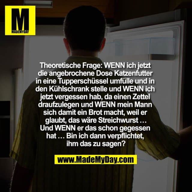 Theoretische Frage: WENN ich jetzt
die angebrochene Dose Katzenfutter
in eine Tupperschüssel umfülle und in
den Kühlschrank stelle und WENN ich
jetzt vergessen hab, da einen Zettel
draufzulegen und WENN mein Mann
sich damit ein Brot macht, weil er
glaubt, das wäre Streichwurst …
Und WENN er das schon gegessen
hat … Bin ich dann verpflichtet,
ihm das zu sagen? - Inspiration, Zitate & Sprüche | MadeMyDay | Jetzt entdecken & teilen Theoretische Frage: WENN ich jetzt
die angebrochene Dose Katzenfutter
in eine Tupperschüssel umfülle und in
den Kühlschrank stelle und WENN ich
jetzt vergessen hab, da einen Zettel
draufzulegen und WENN mein Mann
sich damit ein Brot macht, weil er
glaubt, das wäre Streichwurst …
Und WENN er das schon gegessen
hat … Bin ich dann verpflichtet,
ihm das zu sagen? - Inspirierendes Zitat mit Bild
