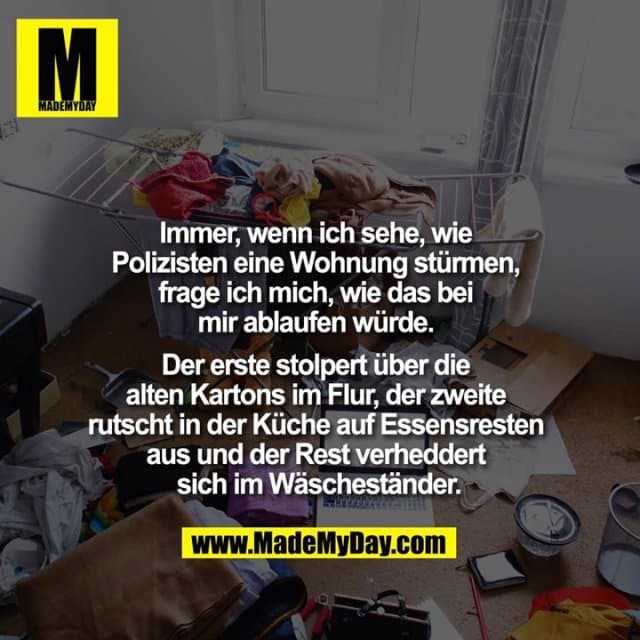 Immer, wenn ich sehe, wie Polizisten eine Wohnung stürmen, frage ich mich, wie das bei mir ablaufen würde. Der erste stolpert über die alten Kartons im Flur, der zweite rutscht in der Küche auf Essensresten aus und der Rest verheddert sich im Wäscheständer. - Inspiration, Zitate & Sprüche | MadeMyDay | Jetzt entdecken & teilen Immer, wenn ich sehe, wie Polizisten eine Wohnung stürmen, frage ich mich, wie das bei mir ablaufen würde. Der erste stolpert über die alten Kartons im Flur, der zweite rutscht in der Küche auf Essensresten aus und der Rest verheddert sich im Wäscheständer. - Inspirierendes Zitat mit Bild