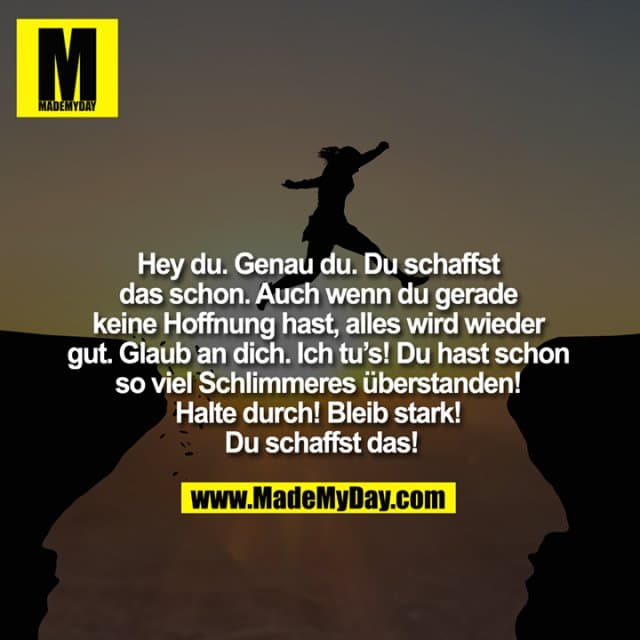 Hey du. Genau du. Du schaffst das schon. Auch wenn du gerade keine Hoffnung hast, alles wird wieder gut. Glaub an dich. Ich tu’s! Du hast schon so viel Schlimmeres überstanden! Halte durch! Bleib stark! Du schaffst das! - Inspiration, Zitate & Sprüche | MadeMyDay | Jetzt entdecken & teilen Hey du. Genau du. Du schaffst das schon. Auch wenn du gerade keine Hoffnung hast, alles wird wieder gut. Glaub an dich. Ich tu’s! Du hast schon so viel Schlimmeres überstanden! Halte durch! Bleib stark! Du schaffst das! - Inspirierendes Zitat mit Bild