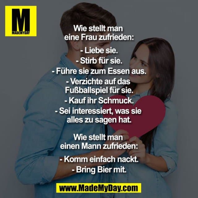 Wie stellt man eine Frau zufrieden:
Liebe sie.
Stirb für sie.
Führe sie zum Essen aus.
Verzichte auf das Fußballspiel für sie.
Kauf ihr Schmuck.
Sei interessiert, was sie alles zu sagen hat.
Wie stellt man einen Mann zufrieden:
Komm einfach nackt.
Bring Bier mit. - Inspiration, Zitate & Sprüche | MadeMyDay | Jetzt entdecken & teilen Wie stellt man eine Frau zufrieden:
Liebe sie.
Stirb für sie.
Führe sie zum Essen aus.
Verzichte auf das Fußballspiel für sie.
Kauf ihr Schmuck.
Sei interessiert, was sie alles zu sagen hat.
Wie stellt man einen Mann zufrieden:
Komm einfach nackt.
Bring Bier mit. - Inspirierendes Zitat mit Bild