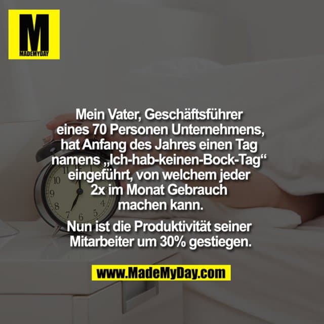 Mein Vater, Geschäftsführer eines 70 Personen Unternehmens, hat Anfang des Jahres einen Tag namens "Ich-hab-keinen-Bock-Tag" eingeführt, von welchem jeder 2x im Monat Gebrauch machen kann. Nun ist die Produktivität seiner Mitarbeiter um 30% gestiegen. - Inspiration, Zitate & Sprüche | MadeMyDay | Jetzt entdecken & teilen Mein Vater, Geschäftsführer eines 70 Personen Unternehmens, hat Anfang des Jahres einen Tag namens "Ich-hab-keinen-Bock-Tag" eingeführt, von welchem jeder 2x im Monat Gebrauch machen kann. Nun ist die Produktivität seiner Mitarbeiter um 30% gestiegen. - Inspirierendes Zitat mit Bild