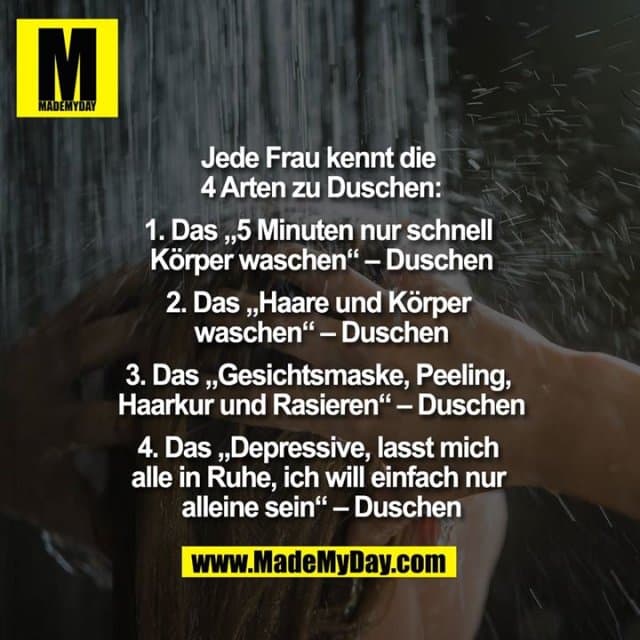 Jede Frau kennt die 4 Arten zu Duschen:
1. Das „5 Minuten nur schnell Körper waschen“ – Duschen
2. Das „Haare und Körper Waschen“ – Duschen
3. Das „Gesichtsmaske, Peeling, Haarkur und Rasieren“ – Duschen
4. Das „Depressive, lasst mich alle in Ruhe, ich will einfach nur alleine sein“ – Duschen - Inspiration, Zitate & Sprüche | MadeMyDay | Jetzt entdecken & teilen Jede Frau kennt die 4 Arten zu Duschen:
1. Das „5 Minuten nur schnell Körper waschen“ – Duschen
2. Das „Haare und Körper Waschen“ – Duschen
3. Das „Gesichtsmaske, Peeling, Haarkur und Rasieren“ – Duschen
4. Das „Depressive, lasst mich alle in Ruhe, ich will einfach nur alleine sein“ – Duschen - Inspirierendes Zitat mit Bild