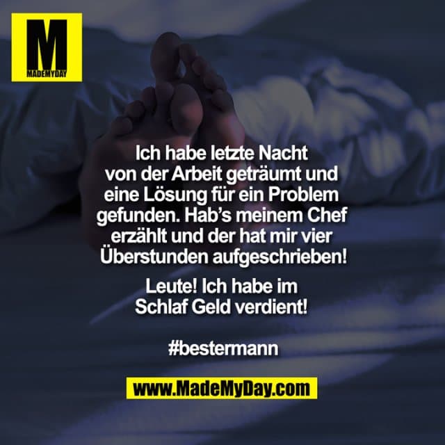 Ich habe letzte Nacht von der Arbeit geträumt und eine Lösung für ein Problem gefunden. Hab’s meinem Chef erzählt und der hat mir vier Überstunden aufgeschrieben!
Leute! Ich habe im Schlaf Geld verdient!
#bestermann - Inspiration, Zitate & Sprüche | MadeMyDay | Jetzt entdecken & teilen Ich habe letzte Nacht von der Arbeit geträumt und eine Lösung für ein Problem gefunden. Hab’s meinem Chef erzählt und der hat mir vier Überstunden aufgeschrieben!
Leute! Ich habe im Schlaf Geld verdient!
#bestermann - Inspirierendes Zitat mit Bild