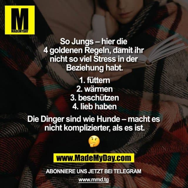 So Jungs - hier die 4 goldenen Regeln, damit ihr nicht so viel Stress in der Beziehung habt.
1. füttern
2. wärmen
3. beschützen
4. lieb haben
Die Dinger sind wie Hunde - macht es nicht komplizierter, als es ist ???? - Inspiration, Zitate & Sprüche | MadeMyDay | Jetzt entdecken & teilen So Jungs - hier die 4 goldenen Regeln, damit ihr nicht so viel Stress in der Beziehung habt.
1. füttern
2. wärmen
3. beschützen
4. lieb haben
Die Dinger sind wie Hunde - macht es nicht komplizierter, als es ist ???? - Inspirierendes Zitat mit Bild