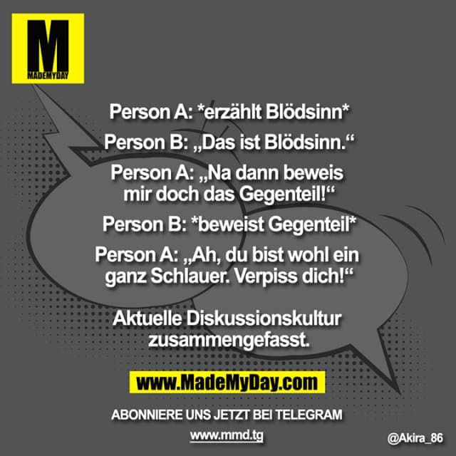 Person A: *erzählt Blödsinn*
Person B: „Das ist Blödsinn.“
Person A: „Na dann beweis mir doch das Gegenteil!“
Person B: *beweist Gegenteil*
Person A: „Ah, du bist wohl ein ganz schlauer. Verpiss dich!“
Aktuelle Diskussionskultur zusammengefasst. - Inspiration, Zitate & Sprüche | MadeMyDay | Jetzt entdecken & teilen Person A: *erzählt Blödsinn*
Person B: „Das ist Blödsinn.“
Person A: „Na dann beweis mir doch das Gegenteil!“
Person B: *beweist Gegenteil*
Person A: „Ah, du bist wohl ein ganz schlauer. Verpiss dich!“
Aktuelle Diskussionskultur zusammengefasst. - Inspirierendes Zitat mit Bild