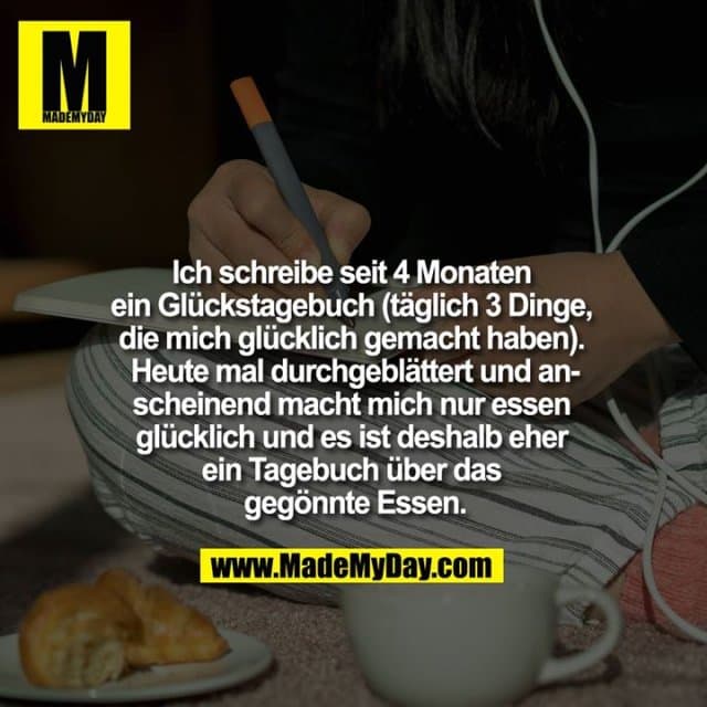Ich schreibe seit 4 Monaten ein Glückstagebuch (täglich 3 Dinge, die mich glücklich gemacht haben). Heute mal durchgeblättert und anscheinend macht mich nur essen glücklich und es ist deshalb eher ein Tagebuch über das gegönnte Essen - Inspiration, Zitate & Sprüche | MadeMyDay | Jetzt entdecken & teilen Ich schreibe seit 4 Monaten ein Glückstagebuch (täglich 3 Dinge, die mich glücklich gemacht haben). Heute mal durchgeblättert und anscheinend macht mich nur essen glücklich und es ist deshalb eher ein Tagebuch über das gegönnte Essen - Inspirierendes Zitat mit Bild