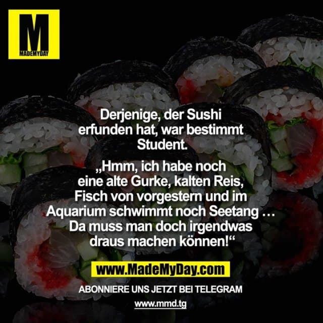 Derjenige, der Sushi erfunden hat, war bestimmt Student.
„Hmm, ich habe noch eine alte Gurke, kalten Reis, Fisch von vorgestern und im Aquarium schwimmt noch Seetang … Da muss man doch irgendwas draus machen können!“ - Inspiration, Zitate & Sprüche | MadeMyDay | Jetzt entdecken & teilen Derjenige, der Sushi erfunden hat, war bestimmt Student.
„Hmm, ich habe noch eine alte Gurke, kalten Reis, Fisch von vorgestern und im Aquarium schwimmt noch Seetang … Da muss man doch irgendwas draus machen können!“ - Inspirierendes Zitat mit Bild
