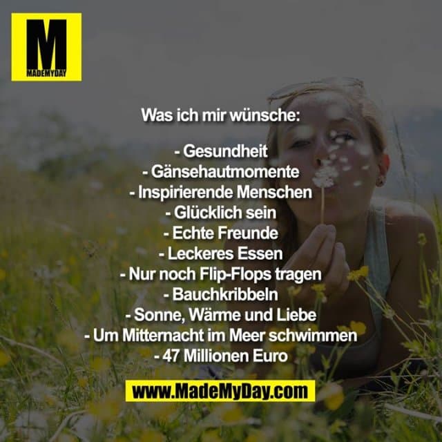 Was ich mir wünsche:
- Gesundheit
- Gänsehautmomente
- Inspirierende Menschen
- Glücklich sein
- Echte Freunde
- Leckeres Essen
- Nur noch Flip-Flops tragen
- Bauchkribbeln
- Sonne, Wärme und Liebe
- Um Mitternacht im Meer schwimmen
- 47 Millionen Euro - Inspiration, Zitate & Sprüche | MadeMyDay | Jetzt entdecken & teilen Was ich mir wünsche:
- Gesundheit
- Gänsehautmomente
- Inspirierende Menschen
- Glücklich sein
- Echte Freunde
- Leckeres Essen
- Nur noch Flip-Flops tragen
- Bauchkribbeln
- Sonne, Wärme und Liebe
- Um Mitternacht im Meer schwimmen
- 47 Millionen Euro - Inspirierendes Zitat mit Bild