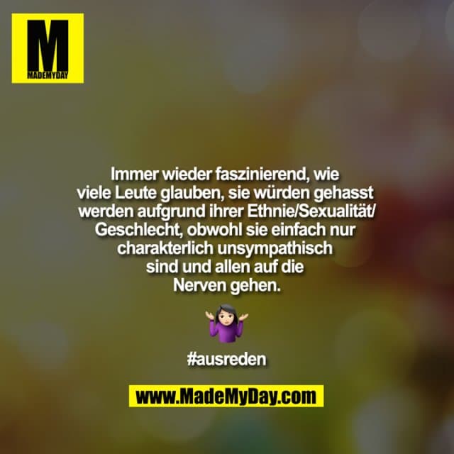 Immer wieder faszinierend, wie viele Leute glauben, sie würden gehasst werden aufgrund ihrer Ethnie/Sexualität/Geschlecht, obwohl sie einfach nur charakterlich unsympathisch sind und allen auf die Nerven gehen ?????
#ausreden - Inspiration, Zitate & Sprüche | MadeMyDay | Jetzt entdecken & teilen Immer wieder faszinierend, wie viele Leute glauben, sie würden gehasst werden aufgrund ihrer Ethnie/Sexualität/Geschlecht, obwohl sie einfach nur charakterlich unsympathisch sind und allen auf die Nerven gehen ?????
#ausreden - Inspirierendes Zitat mit Bild