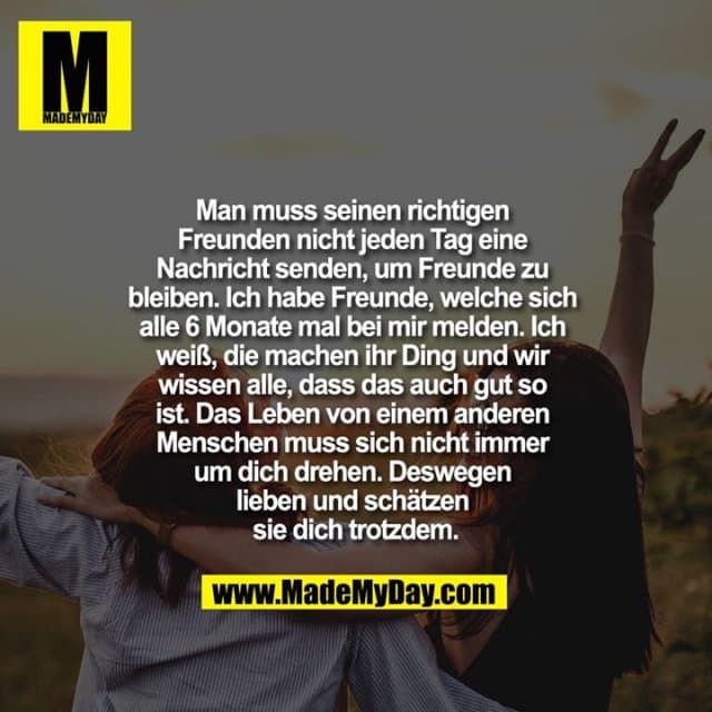 Man muss seinen richtigen Freunden nicht jeden Tag eine Nachricht senden, um Freunde zu bleiben. Ich habe Freunde, welche sich alle 6 Monate mal bei mir melden. Ich weiß, die machen ihr Ding und wir wissen alle, dass das auch gut so ist. Das Leben von einem anderen Menschen muss sich nicht immer um dich drehen. Deswegen lieben und schätzen sie dich trotzdem. - Inspiration, Zitate & Sprüche | MadeMyDay | Jetzt entdecken & teilen Man muss seinen richtigen Freunden nicht jeden Tag eine Nachricht senden, um Freunde zu bleiben. Ich habe Freunde, welche sich alle 6 Monate mal bei mir melden. Ich weiß, die machen ihr Ding und wir wissen alle, dass das auch gut so ist. Das Leben von einem anderen Menschen muss sich nicht immer um dich drehen. Deswegen lieben und schätzen sie dich trotzdem. - Inspirierendes Zitat mit Bild