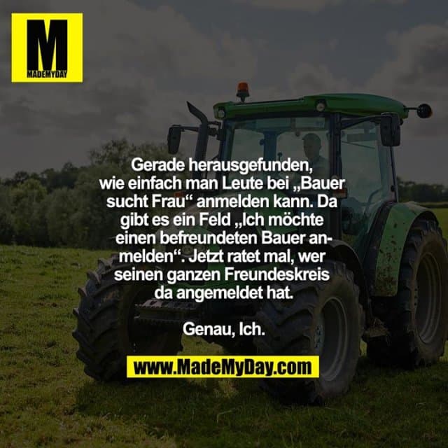 Gerade herausgefunden, wie einfach man Leute bei „Bauer sucht Frau“ anmelden kann. Da gibt es ein Feld „Ich möchte einen befreundeten Bauer anmelden“. Jetzt ratet mal, wer seinen ganzen Freundeskreis da angemeldet hat.
Genau, Ich. - Inspiration, Zitate & Sprüche | MadeMyDay | Jetzt entdecken & teilen Gerade herausgefunden, wie einfach man Leute bei „Bauer sucht Frau“ anmelden kann. Da gibt es ein Feld „Ich möchte einen befreundeten Bauer anmelden“. Jetzt ratet mal, wer seinen ganzen Freundeskreis da angemeldet hat.
Genau, Ich. - Inspirierendes Zitat mit Bild