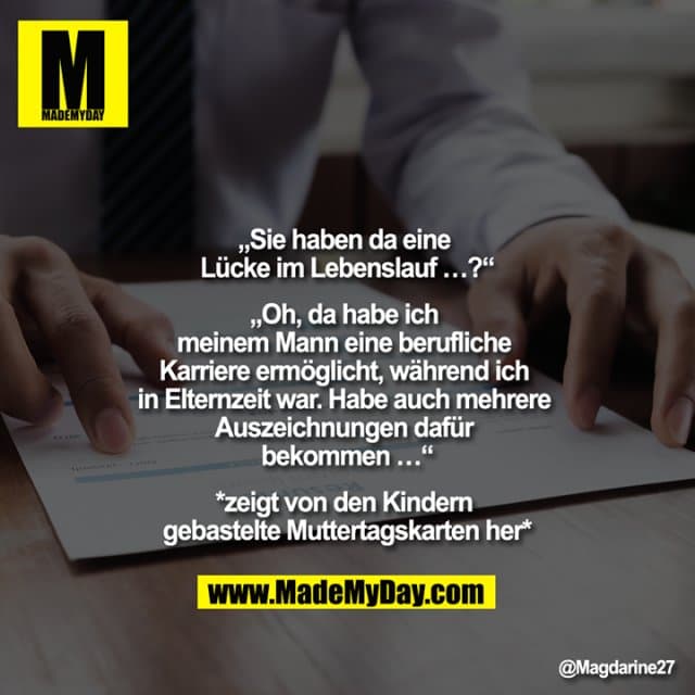 „Sie haben da eine Lücke im Lebenslauf …?“
„Oh, da habe ich meinem Mann eine berufliche Karriere ermöglicht, während ich in Elternzeit war. Habe auch mehrere Auszeichnungen dafür bekommen …“
*zeigt von den Kindern gebastelte Muttertagskarten her* - Inspiration, Zitate & Sprüche | MadeMyDay | Jetzt entdecken & teilen „Sie haben da eine Lücke im Lebenslauf …?“
„Oh, da habe ich meinem Mann eine berufliche Karriere ermöglicht, während ich in Elternzeit war. Habe auch mehrere Auszeichnungen dafür bekommen …“
*zeigt von den Kindern gebastelte Muttertagskarten her* - Inspirierendes Zitat mit Bild