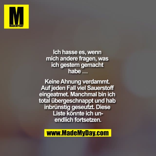 Ich hasse es, wenn mich andere fragen, was ich gestern gemacht habe …
Keine Ahnung verdammt. Auf jeden Fall viel Sauerstoff eingeatmet. Manchmal bin ich total übergeschnappt und hab inbrünstig geseufzt. Diese Liste könnte ich unendlich fortsetzen. - Inspiration, Zitate & Sprüche | MadeMyDay | Jetzt entdecken & teilen Ich hasse es, wenn mich andere fragen, was ich gestern gemacht habe …
Keine Ahnung verdammt. Auf jeden Fall viel Sauerstoff eingeatmet. Manchmal bin ich total übergeschnappt und hab inbrünstig geseufzt. Diese Liste könnte ich unendlich fortsetzen. - Inspirierendes Zitat mit Bild