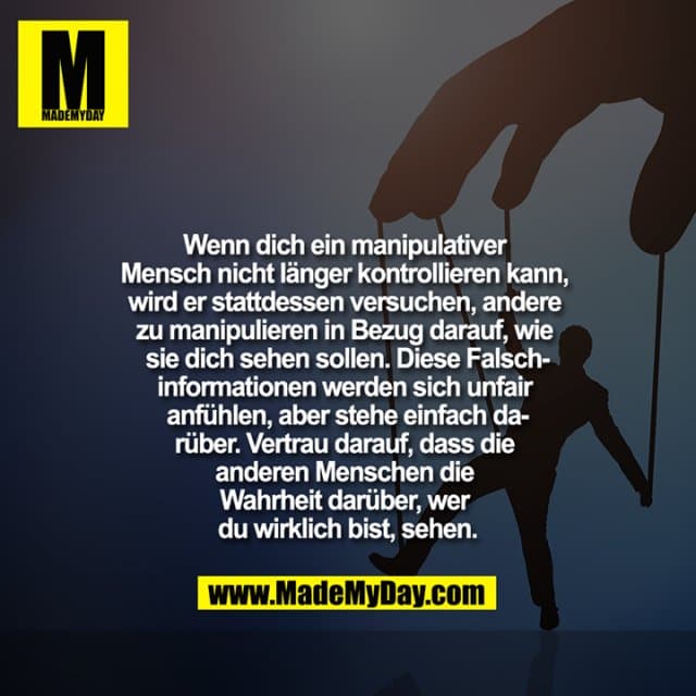 Wenn dich ein manipulativer
Mensch nicht länger kontrollieren kann,
wird er stattdessen versuchen, andere
zu manipulieren in Bezug darauf, wie
sie dich sehen sollen. Diese Falsch-
informationen werden sich unfair
anfühlen, aber stehe einfach da-
rüber. Vertrau darauf, dass die
anderen Menschen die
Wahrheit darüber, wer
du wirklich bist, sehen. - Inspiration, Zitate & Sprüche | MadeMyDay | Jetzt entdecken & teilen Wenn dich ein manipulativer
Mensch nicht länger kontrollieren kann,
wird er stattdessen versuchen, andere
zu manipulieren in Bezug darauf, wie
sie dich sehen sollen. Diese Falsch-
informationen werden sich unfair
anfühlen, aber stehe einfach da-
rüber. Vertrau darauf, dass die
anderen Menschen die
Wahrheit darüber, wer
du wirklich bist, sehen. - Inspirierendes Zitat mit Bild