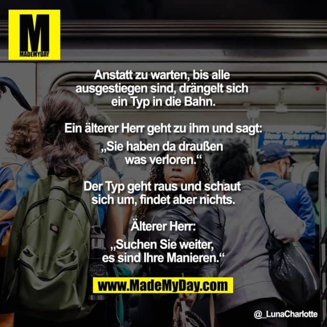 Anstatt zu warten, bis alle ausgestiegen sind, drängelt sich ein Typ in die Bahn.
Ein älterer Herr geht zu ihm und sagt:
"Sie haben da draußen was verloren."
Der Typ geht raus und schaut sich um,
findet aber nichts.
Älterer Herr:
"Suchen Sie weiter, es sind Ihre Manieren." - Inspiration, Zitate & Sprüche | MadeMyDay | Jetzt entdecken & teilen Anstatt zu warten, bis alle ausgestiegen sind, drängelt sich ein Typ in die Bahn.
Ein älterer Herr geht zu ihm und sagt:
"Sie haben da draußen was verloren."
Der Typ geht raus und schaut sich um,
findet aber nichts.
Älterer Herr:
"Suchen Sie weiter, es sind Ihre Manieren." - Inspirierendes Zitat mit Bild