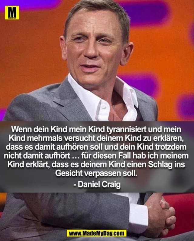 Wenn dein Kind mein Kind tyrannisiert und mein Kind mehrmals versucht deinem Kind zu erklären, dass es damit aufhören soll und dein Kind trotzdem nicht damit aufhört ... für diesen Fall hab ich meinem Kind erklärt, dass es deinem Kind einen Schlag ins Gesicht verpassen soll.
- Daniel Craig - Inspiration, Zitate & Sprüche | MadeMyDay | Jetzt entdecken & teilen Wenn dein Kind mein Kind tyrannisiert und mein Kind mehrmals versucht deinem Kind zu erklären, dass es damit aufhören soll und dein Kind trotzdem nicht damit aufhört ... für diesen Fall hab ich meinem Kind erklärt, dass es deinem Kind einen Schlag ins Gesicht verpassen soll.
- Daniel Craig - Inspirierendes Zitat mit Bild