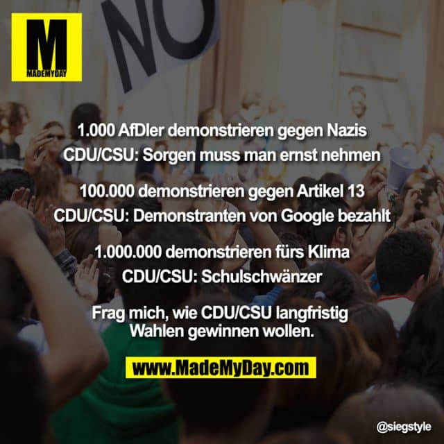 "1.000 AfDler demonstrieren gegen Nazis
CDU/CSU: Sorgen muss man ernst nehmen
100.000 demonstrieren gegen Artikel 13
CDU/CSU: Demonstranten von Google bezahlt
1.000.000 demonstrieren fürs Klima
CDU/CSU: Schulschwänzer
Frag mich, wie CDU/CSU langfristig Wahlen gewinnen wollen." - Inspiration, Zitate & Sprüche | MadeMyDay | Jetzt entdecken & teilen "1.000 AfDler demonstrieren gegen Nazis
CDU/CSU: Sorgen muss man ernst nehmen
100.000 demonstrieren gegen Artikel 13
CDU/CSU: Demonstranten von Google bezahlt
1.000.000 demonstrieren fürs Klima
CDU/CSU: Schulschwänzer
Frag mich, wie CDU/CSU langfristig Wahlen gewinnen wollen." - Inspirierendes Zitat mit Bild