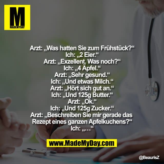Arzt: „Was hatten Sie zum Frühstück?“
Ich: „2 Eier.“
Arzt: „Exzellent. Was noch?“
Ich: „4 Äpfel.“
Arzt: „Sehr gesund.“
Ich: „Und etwas Milch.“
Arzt: „Hört sich gut an.“
Ich: „Und 125g Butter.“
Arzt: „Ok.“
Ich: „Und 125g Zucker.“
Arzt: „Beschreiben Sie mir gerade das Rezept eines ganzen Apfelkuchens?“
Ich: „…“ - Inspiration, Zitate & Sprüche | MadeMyDay | Jetzt entdecken & teilen Arzt: „Was hatten Sie zum Frühstück?“
Ich: „2 Eier.“
Arzt: „Exzellent. Was noch?“
Ich: „4 Äpfel.“
Arzt: „Sehr gesund.“
Ich: „Und etwas Milch.“
Arzt: „Hört sich gut an.“
Ich: „Und 125g Butter.“
Arzt: „Ok.“
Ich: „Und 125g Zucker.“
Arzt: „Beschreiben Sie mir gerade das Rezept eines ganzen Apfelkuchens?“
Ich: „…“ - Inspirierendes Zitat mit Bild